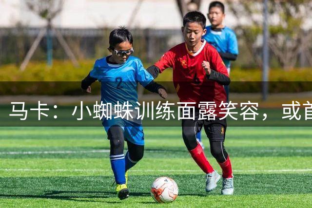 马卡：小蜘蛛训练面露笑容，或首发出战毕包